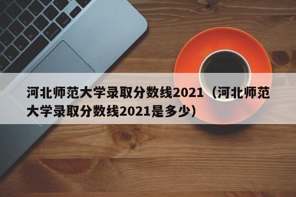 河北师范大学录取分数线2021（河北师范大学录取分数线2021是多少）