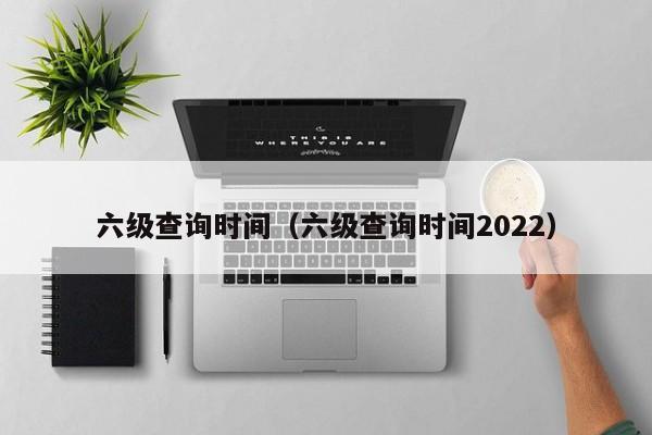 六级查询时间（六级查询时间2022）