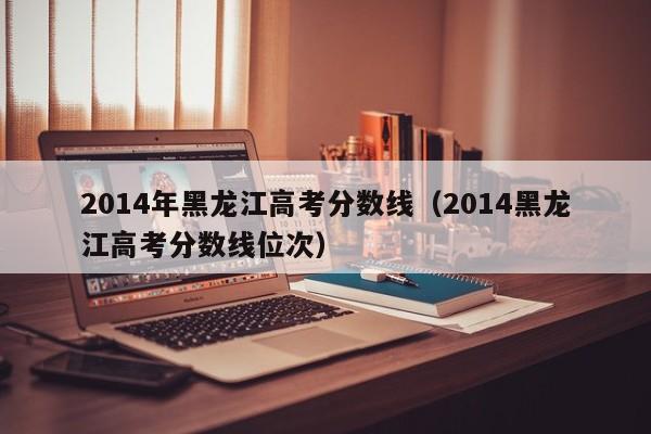 2014年黑龙江高考分数线（2014黑龙江高考分数线位次）