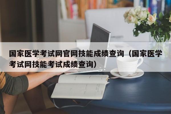 国家医学考试网官网技能成绩查询（国家医学考试网技能考试成绩查询）