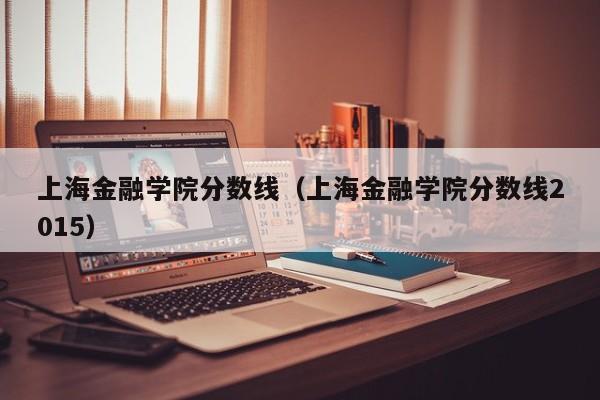 上海金融学院分数线（上海金融学院分数线2015）