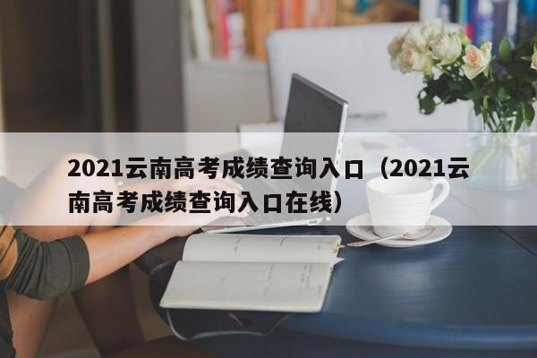 2021云南高考成绩查询入口（2021云南高考成绩查询入口在线）