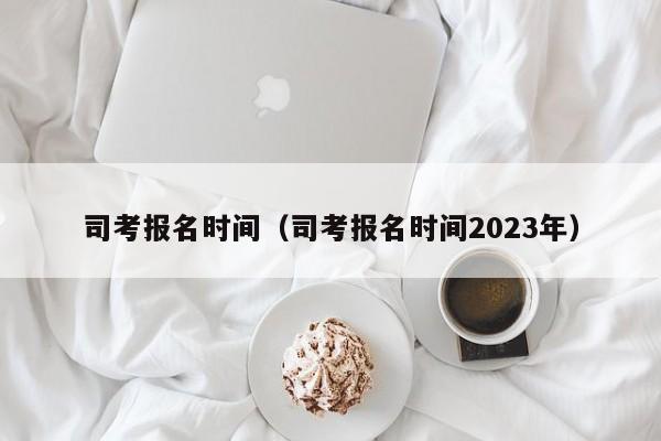 司考报名时间（司考报名时间2023年）