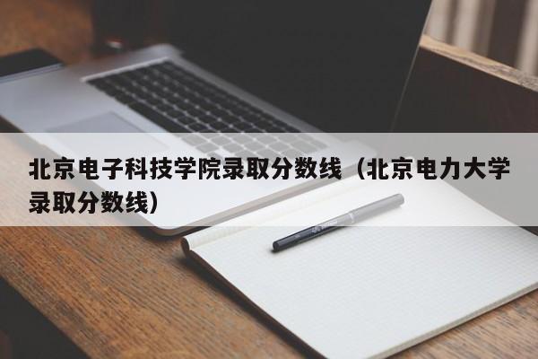 北京电子科技学院录取分数线（北京电力大学录取分数线）