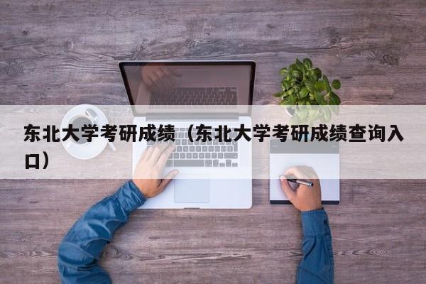 东北大学考研成绩（东北大学考研成绩查询入口）