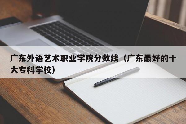 广东外语艺术职业学院分数线（广东最好的十大专科学校）