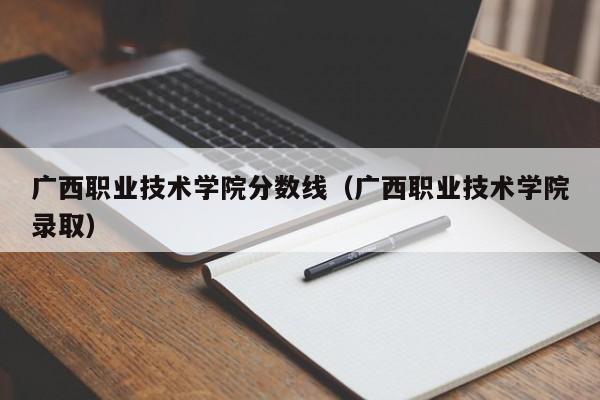 广西职业技术学院分数线（广西职业技术学院录取）