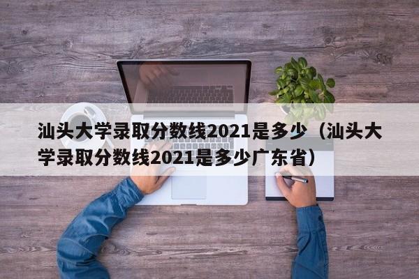 汕头大学录取分数线2021是多少（汕头大学录取分数线2021是多少广东省）