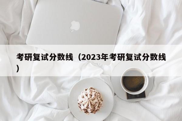 考研复试分数线（2023年考研复试分数线）