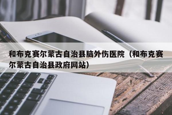 和布克赛尔蒙古自治县脑外伤医院（和布克赛尔蒙古自治县政府网站）