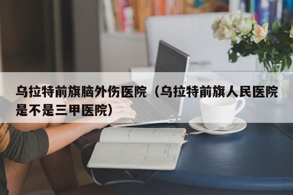 乌拉特前旗脑外伤医院（乌拉特前旗人民医院是不是三甲医院）