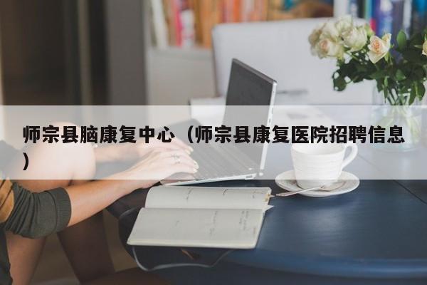 师宗县脑康复中心（师宗县康复医院招聘信息）