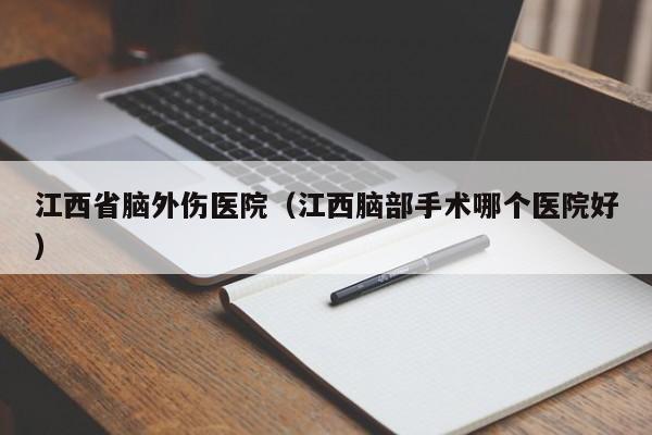 江西省脑外伤医院（江西脑部手术哪个医院好）